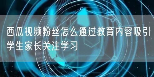 西瓜视频粉丝怎么通过教育内容吸引学生家长关注学习