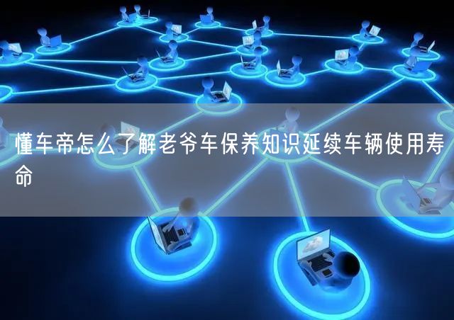 懂车帝怎么了解老爷车保养知识延续车辆使用寿命