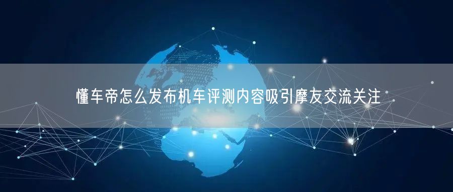 懂车帝怎么发布机车评测内容吸引摩友交流关注