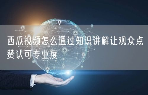 西瓜视频怎么通过知识讲解让观众点赞认可专业度
