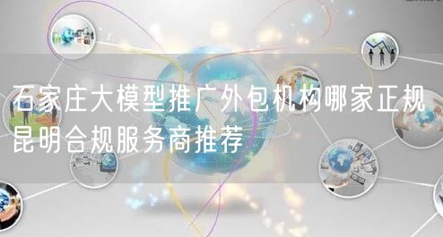 石家庄大模型推广外包机构哪家正规 昆明合规服务商推荐