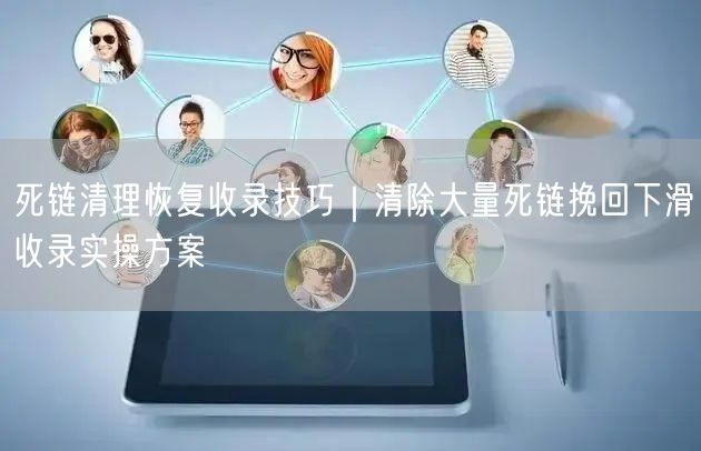 死链清理恢复收录技巧｜清除大量死链挽回下滑收录实操方案