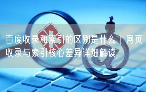 百度收录和索引的区别是什么｜网页收录与索引核心差异详细解读