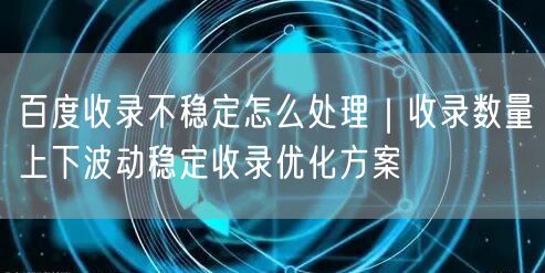百度收录不稳定怎么处理｜收录数量上下波动稳定收录优化方案