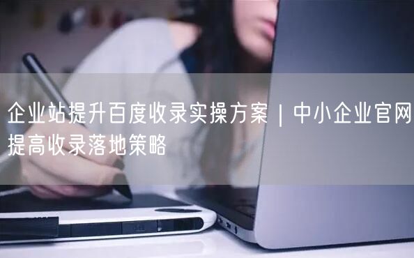 企业站提升百度收录实操方案｜中小企业官网提高收录落地策略