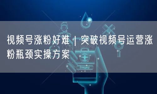 视频号涨粉好难｜突破视频号运营涨粉瓶颈实操方案