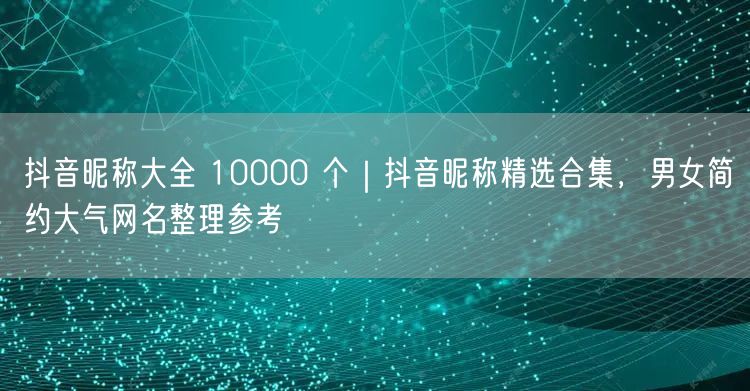 抖音昵称大全 10000 个｜抖音昵称精选合集，男女简约大气网名整理参考