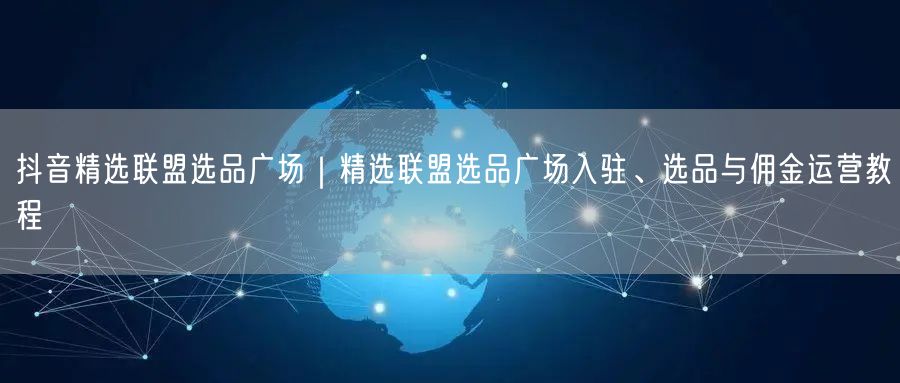 抖音精选联盟选品广场｜精选联盟选品广场入驻、选品与佣金运营教程