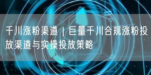 千川涨粉渠道｜巨量千川合规涨粉投放渠道与实操投放策略