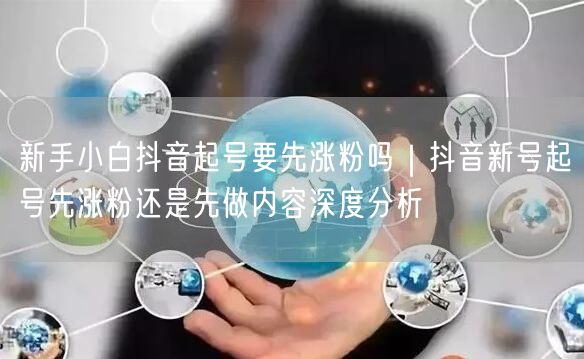 新手小白抖音起号要先涨粉吗｜抖音新号起号先涨粉还是先做内容深度分析