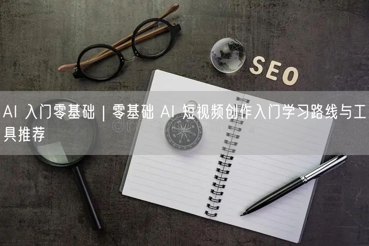 AI 入门零基础｜零基础 AI 短视频创作入门学习路线与工具推荐