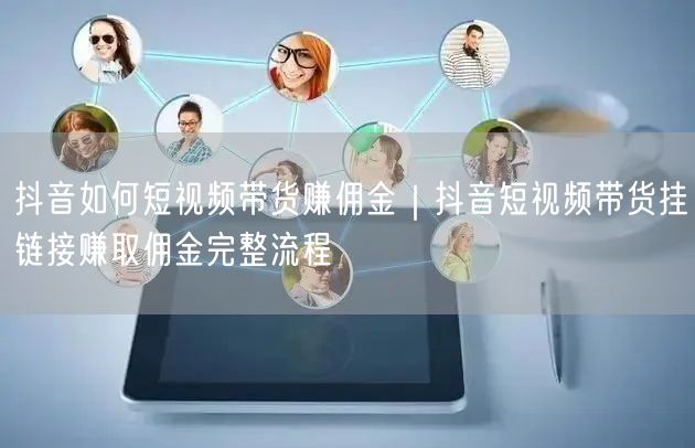 抖音如何短视频带货赚佣金｜抖音短视频带货挂链接赚取佣金完整流程