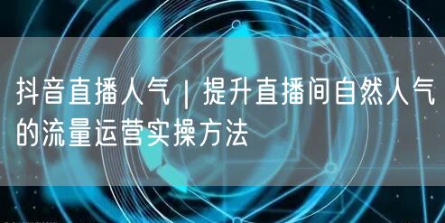 抖音直播人气｜提升直播间自然人气的流量运营实操方法