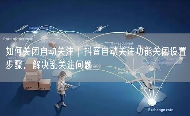 如何关闭自动关注｜抖音自动关注功能关闭设置步骤，解决乱关注问题