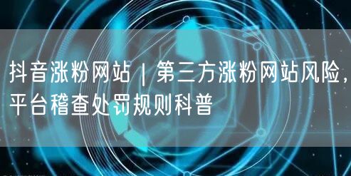 抖音涨粉网站｜第三方涨粉网站风险，平台稽查处罚规则科普