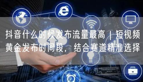 抖音什么时候发布流量最高｜短视频黄金发布时间段，结合赛道精准选择