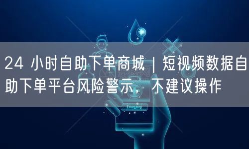 24 小时自助下单商城｜短视频数据自助下单平台风险警示，不建议操作