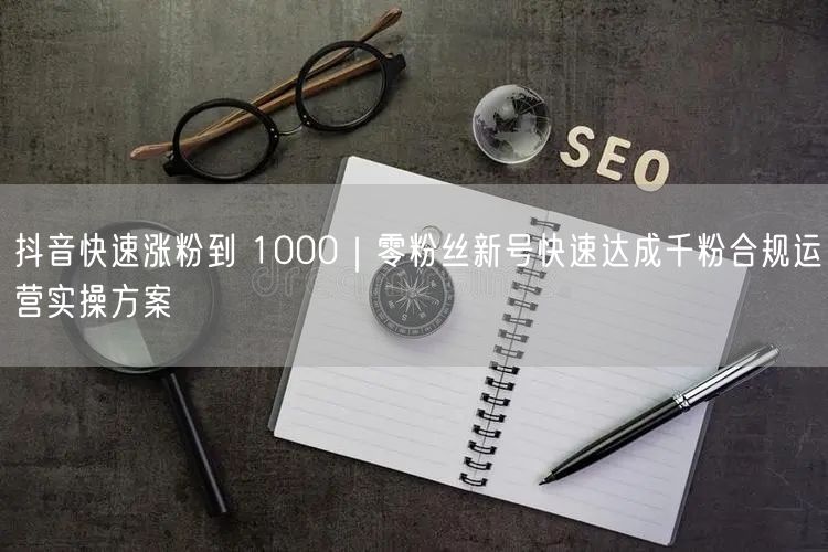 抖音快速涨粉到 1000｜零粉丝新号快速达成千粉合规运营实操方案