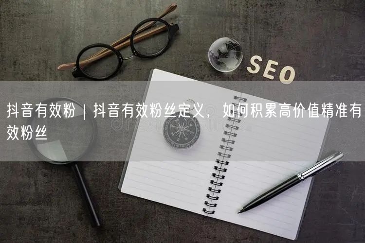 抖音有效粉｜抖音有效粉丝定义，如何积累高价值精准有效粉丝