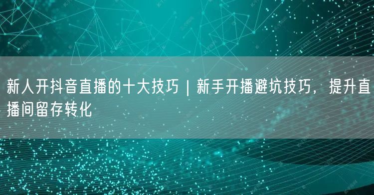 新人开抖音直播的十大技巧｜新手开播避坑技巧，提升直播间留存转化