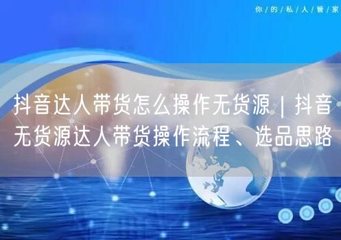抖音达人带货怎么操作无货源｜抖音无货源达人带货操作流程、选品思路