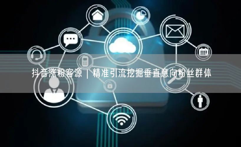 抖音涨粉客源｜精准引流挖掘垂直意向粉丝群体
