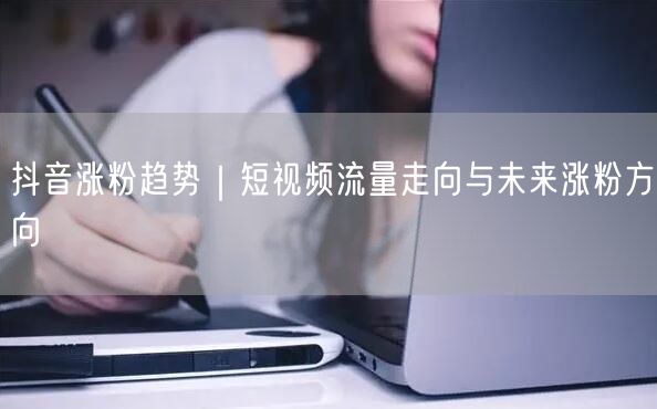 抖音涨粉趋势｜短视频流量走向与未来涨粉方向