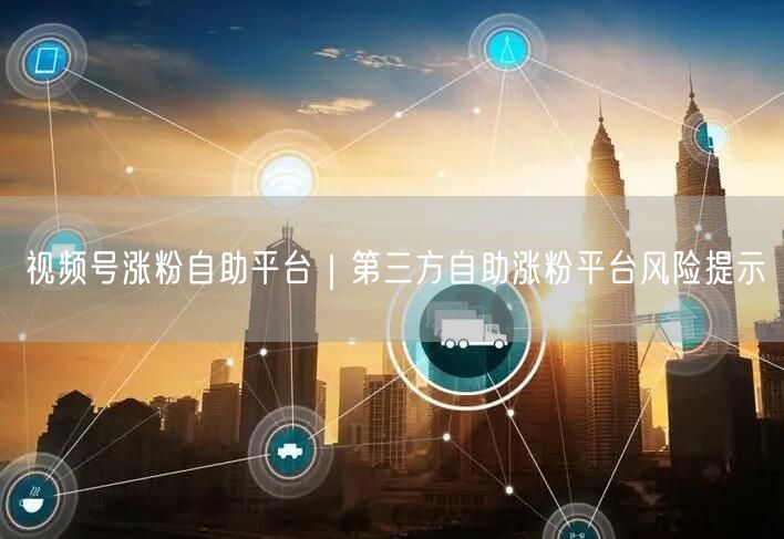 视频号涨粉自助平台｜第三方自助涨粉平台风险提示