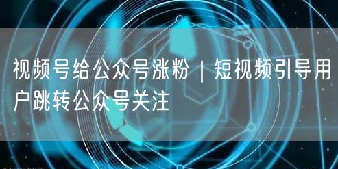 视频号给公众号涨粉｜短视频引导用户跳转公众号关注