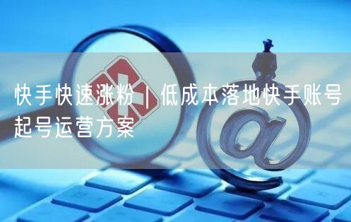 快手快速涨粉｜低成本落地快手账号起号运营方案