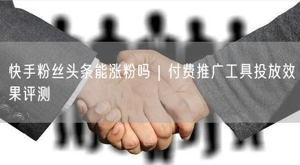 快手粉丝头条能涨粉吗｜付费推广工具投放效果评测