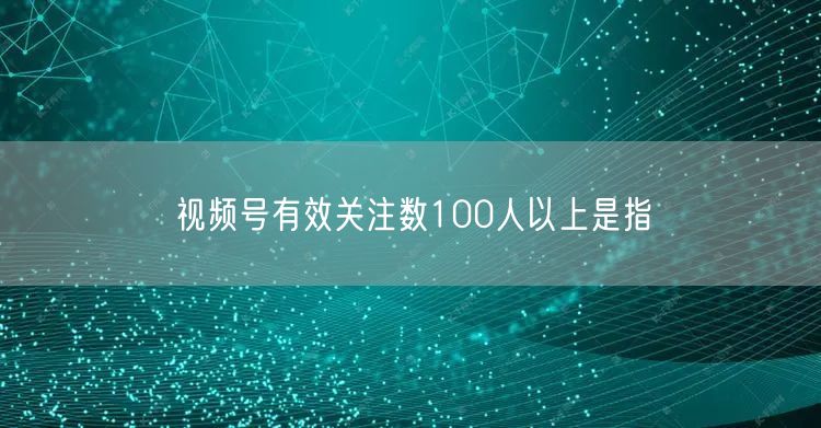 视频号有效关注数100人以上是指