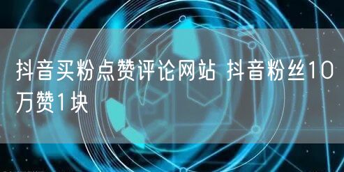 抖音买粉点赞评论网站 抖音粉丝10万赞1块