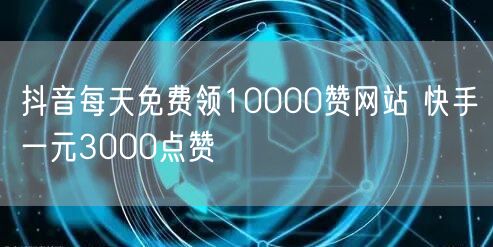 抖音每天免费领10000赞网站 快手一元3000点赞