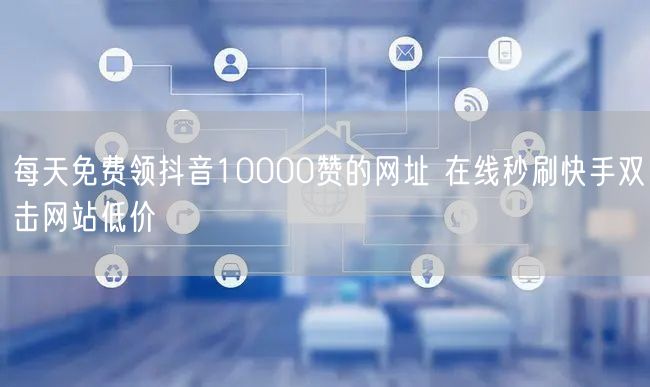 每天免费领抖音10000赞的网址 在线秒刷快手双击网站低价
