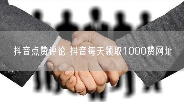 抖音点赞评论 抖音每天领取1000赞网址