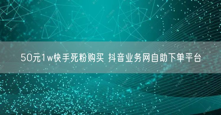 50元1w快手死粉购买 抖音业务网自助下单平台