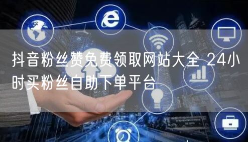 抖音粉丝赞免费领取网站大全 24小时买粉丝自助下单平台