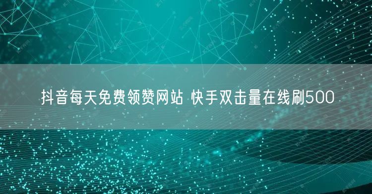 抖音每天免费领赞网站 快手双击量在线刷500