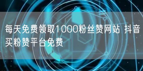 每天免费领取1000粉丝赞网站 抖音买粉赞平台免费