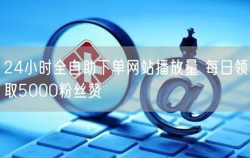 24小时全自助下单网站播放量 每日领取5000粉丝赞
