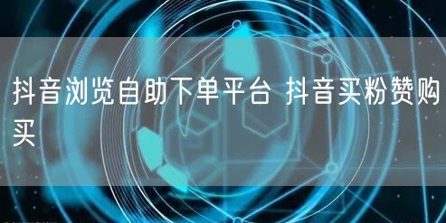 抖音浏览自助下单平台 抖音买粉赞购买