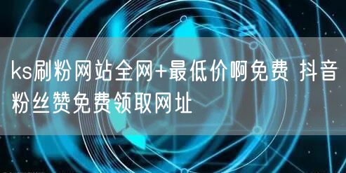 ks刷粉网站全网+最低价啊免费 抖音粉丝赞免费领取网址