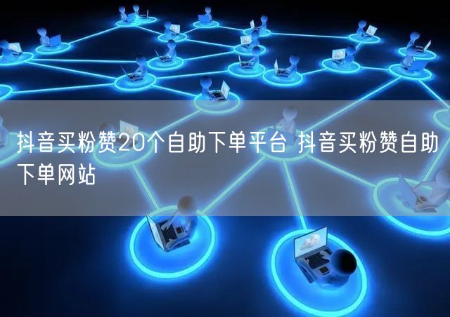 抖音买粉赞20个自助下单平台 抖音买粉赞自助下单网站