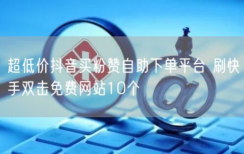 超低价抖音买粉赞自助下单平台 刷快手双击免费网站10个