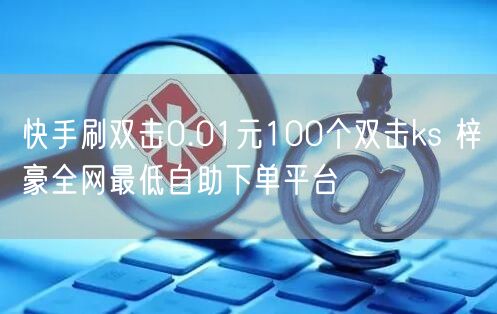 快手刷双击0.01元100个双击ks 梓豪全网最低自助下单平台