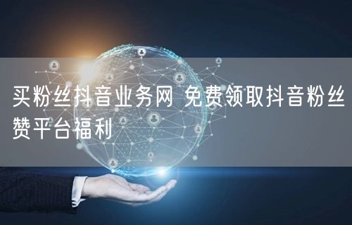 买粉丝抖音业务网 免费领取抖音粉丝赞平台福利