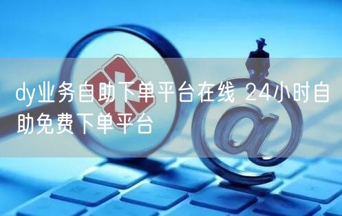 dy业务自助下单平台在线 24小时自助免费下单平台