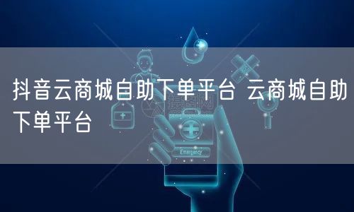 抖音云商城自助下单平台 云商城自助下单平台