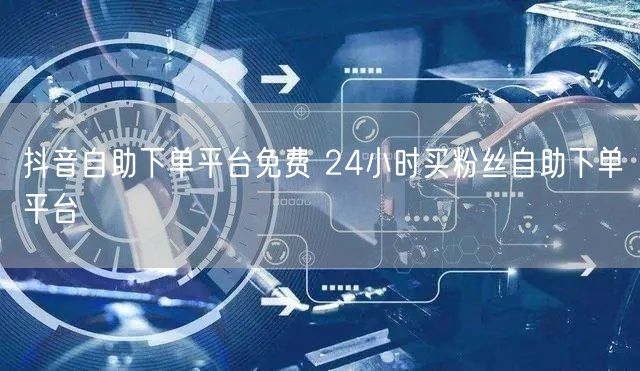 抖音自助下单平台免费 24小时买粉丝自助下单平台